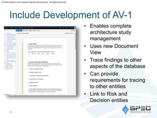 © 2014 Systems and Proposal Engineering Company. All Rights Reserved 
Include Development of AV-1 
• Enables complete 
architecture study 
management 
• Uses new Document 
View 
• Trace findings to other 
aspects of the database 
• Can provide 
requirements for tracing 
to other entities 
• Link to Risk and 
Decision entities 
33 
 