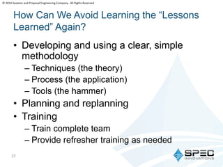 © 2014 Systems and Proposal Engineering Company. All Rights Reserved 
How Can We Avoid Learning the “Lessons 
Learned” Again? 
• Developing and using a clear, simple 
methodology 
37 
– Techniques (the theory) 
– Process (the application) 
– Tools (the hammer) 
• Planning and replanning 
• Training 
– Train complete team 
– Provide refresher training as needed 
 