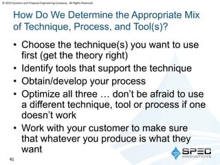 © 2014 Systems and Proposal Engineering Company. All Rights Reserved 
How Do We Determine the Appropriate Mix 
of Technique, Process, and Tool(s)? 
• Choose the technique(s) you want to use 
first (get the theory right) 
• Identify tools that support the technique 
• Obtain/develop your process 
• Optimize all three … don’t be afraid to use 
a different technique, tool or process if one 
doesn’t work 
• Work with your customer to make sure 
that whatever you produce is what they 
want 
41 
 