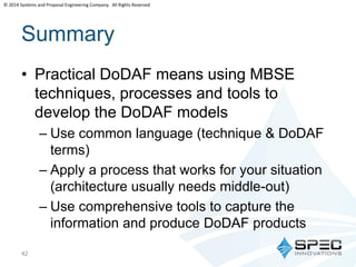 © 2014 Systems and Proposal Engineering Company. All Rights Reserved 
Summary 
• Practical DoDAF means using MBSE 
techniques, processes and tools to 
develop the DoDAF models 
– Use common language (technique & DoDAF 
terms) 
– Apply a process that works for your situation 
(architecture usually needs middle-out) 
– Use comprehensive tools to capture the 
information and produce DoDAF products 
42 
