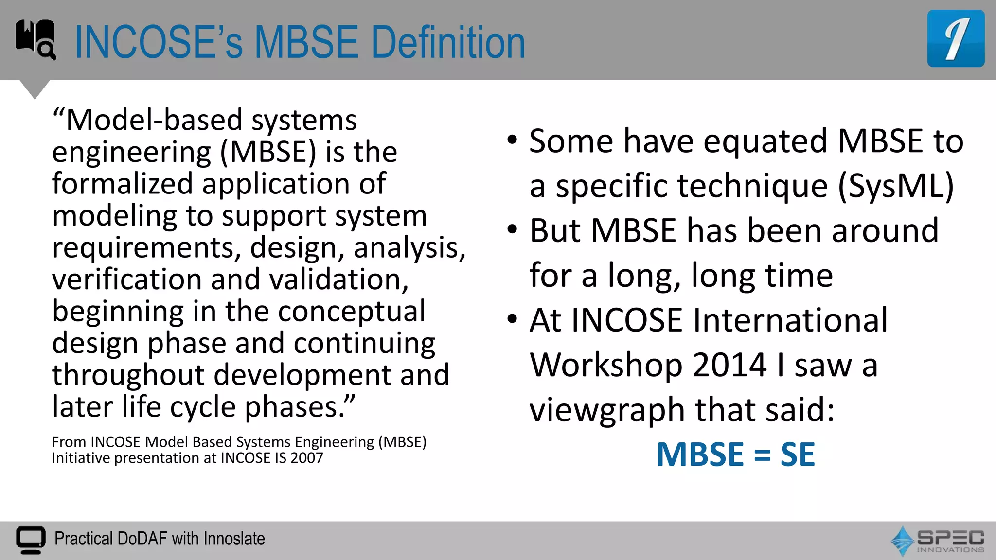 Practical DoDAF with Innoslate
“Model-based systems
engineering (MBSE) is the
formalized application of
modeling to support system
requirements, design, analysis,
verification and validation,
beginning in the conceptual
design phase and continuing
throughout development and
later life cycle phases.”
From INCOSE Model Based Systems Engineering (MBSE)
Initiative presentation at INCOSE IS 2007
INCOSE’s MBSE Definition
• Some have equated MBSE to
a specific technique (SysML)
• But MBSE has been around
for a long, long time
• At INCOSE International
Workshop 2014 I saw a
viewgraph that said:
MBSE = SE
 