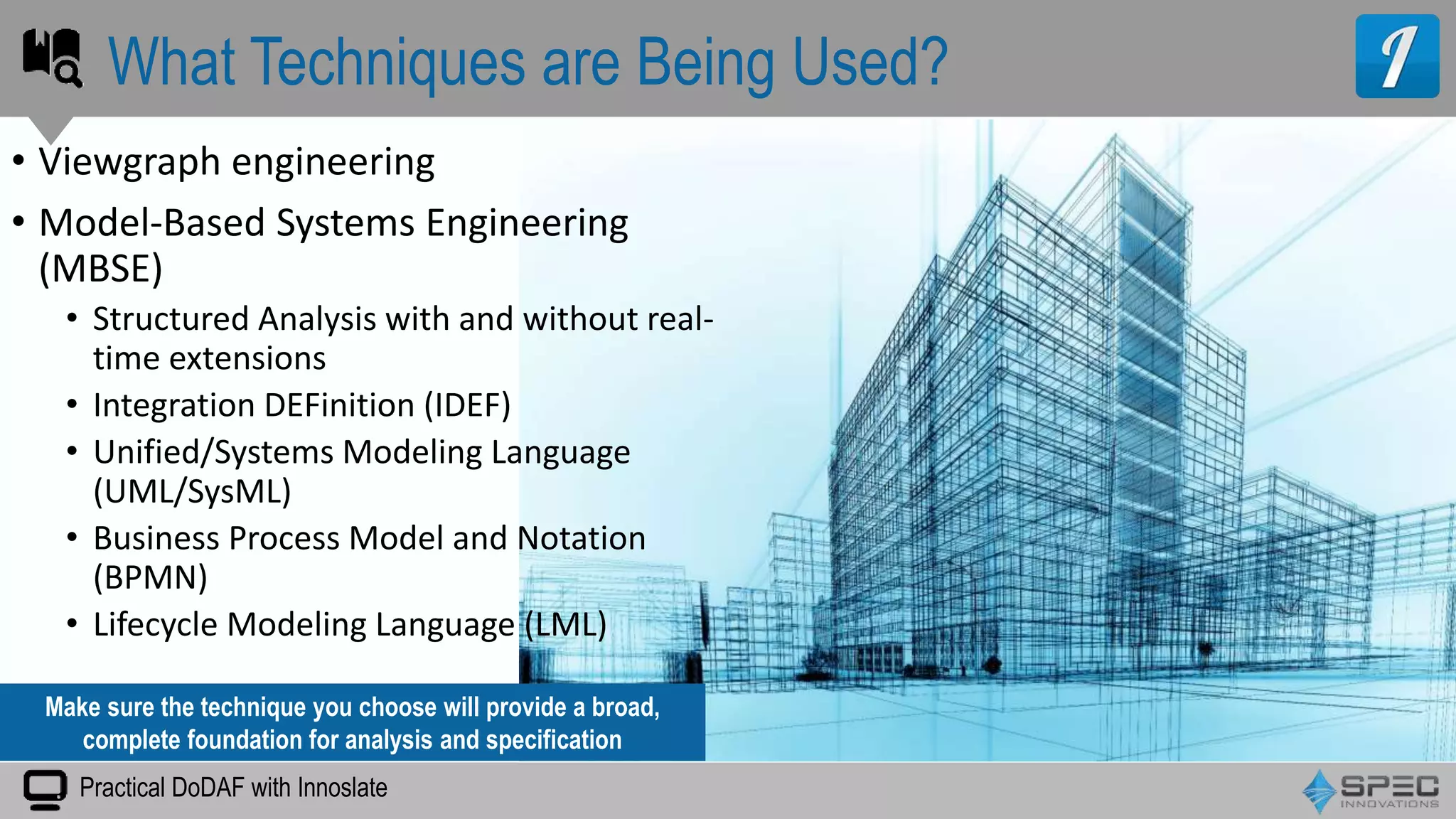 Practical DoDAF with Innoslate
• Viewgraph engineering
• Model-Based Systems Engineering
(MBSE)
• Structured Analysis with and without real-
time extensions
• Integration DEFinition (IDEF)
• Unified/Systems Modeling Language
(UML/SysML)
• Business Process Model and Notation
(BPMN)
• Lifecycle Modeling Language (LML)
What Techniques are Being Used?
Make sure the technique you choose will provide a broad,
complete foundation for analysis and specification
 
