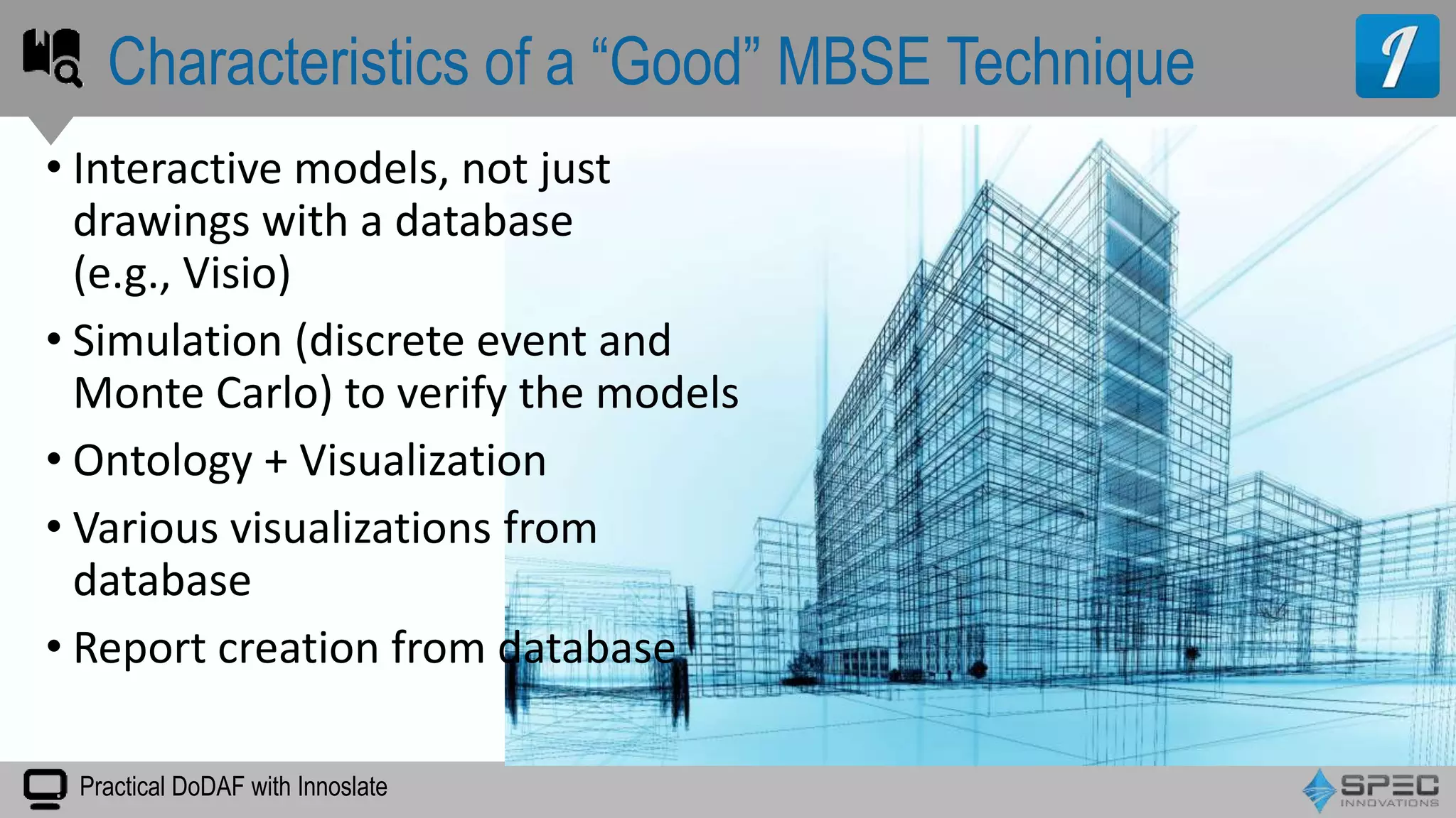 Practical DoDAF with Innoslate
• Interactive models, not just
drawings with a database
(e.g., Visio)
• Simulation (discrete event and
Monte Carlo) to verify the models
• Ontology + Visualization
• Various visualizations from
database
• Report creation from database
Characteristics of a “Good” MBSE Technique
 