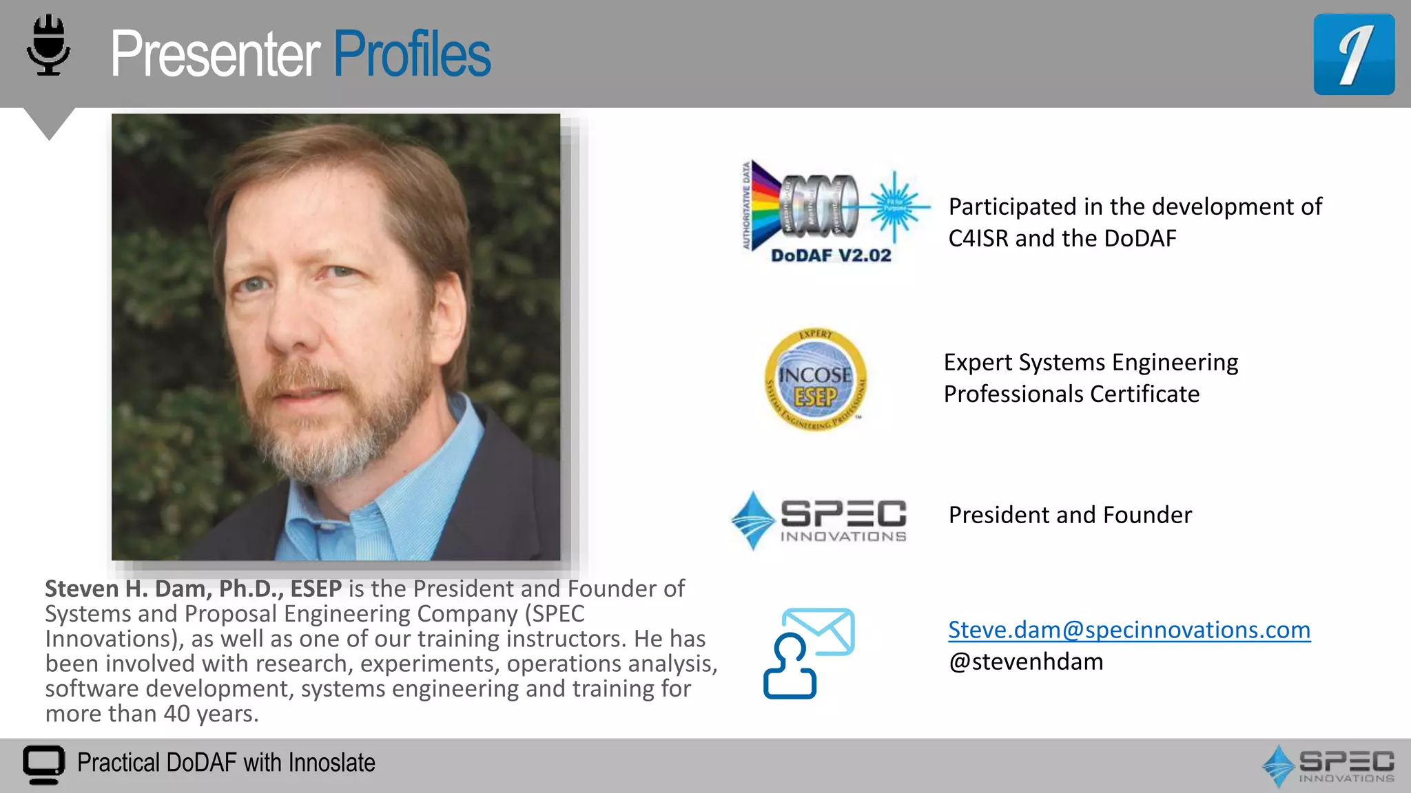 Presenter Profiles
Practical DoDAF with Innoslate
President and Founder
Expert Systems Engineering
Professionals Certificate
Steve.dam@specinnovations.com
@stevenhdam
Steven H. Dam, Ph.D., ESEP is the President and Founder of
Systems and Proposal Engineering Company (SPEC
Innovations), as well as one of our training instructors. He has
been involved with research, experiments, operations analysis,
software development, systems engineering and training for
more than 40 years.
Participated in the development of
C4ISR and the DoDAF
 