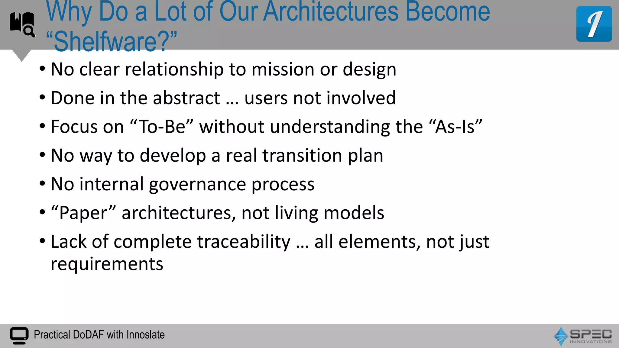 Practical DoDAF with Innoslate
• No clear relationship to mission or design
• Done in the abstract … users not involved
• Focus on “To-Be” without understanding the “As-Is”
• No way to develop a real transition plan
• No internal governance process
• “Paper” architectures, not living models
• Lack of complete traceability … all elements, not just
requirements
Why Do a Lot of Our Architectures Become
“Shelfware?”
 