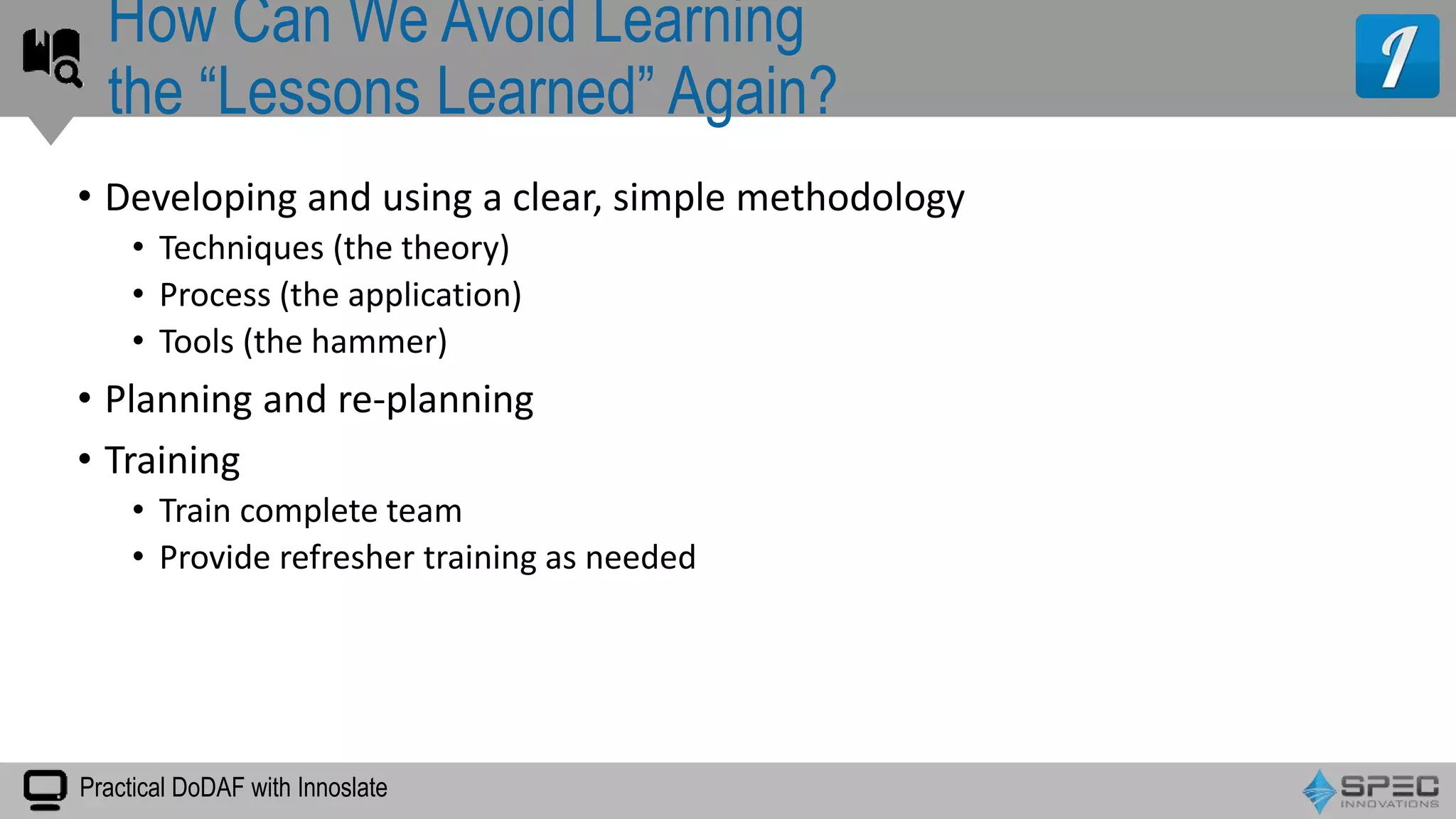 Practical DoDAF with Innoslate
• Developing and using a clear, simple methodology
• Techniques (the theory)
• Process (the application)
• Tools (the hammer)
• Planning and re-planning
• Training
• Train complete team
• Provide refresher training as needed
How Can We Avoid Learning
the “Lessons Learned” Again?
 