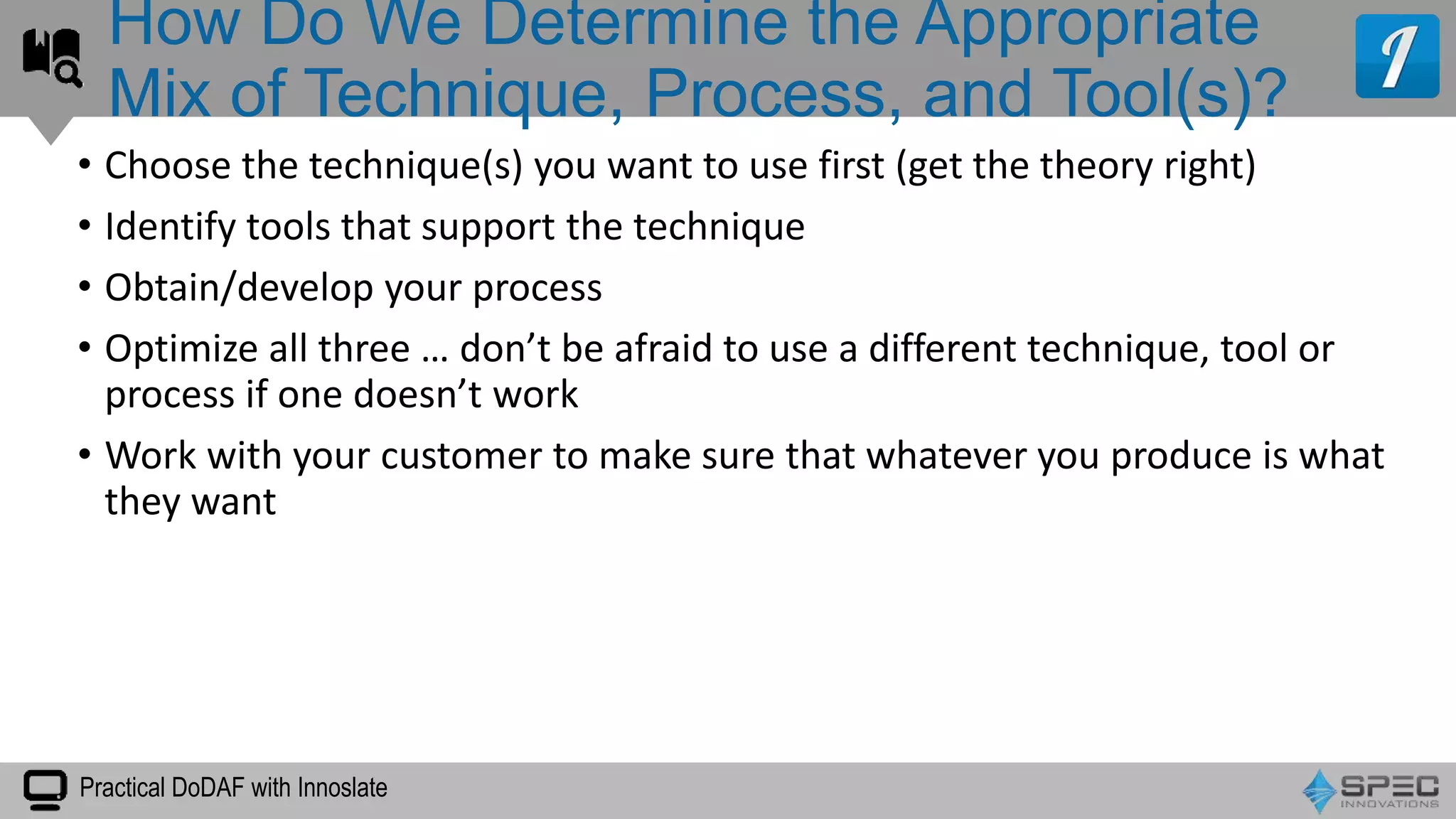Practical DoDAF with Innoslate
• Choose the technique(s) you want to use first (get the theory right)
• Identify tools that support the technique
• Obtain/develop your process
• Optimize all three … don’t be afraid to use a different technique, tool or
process if one doesn’t work
• Work with your customer to make sure that whatever you produce is what
they want
How Do We Determine the Appropriate
Mix of Technique, Process, and Tool(s)?
 