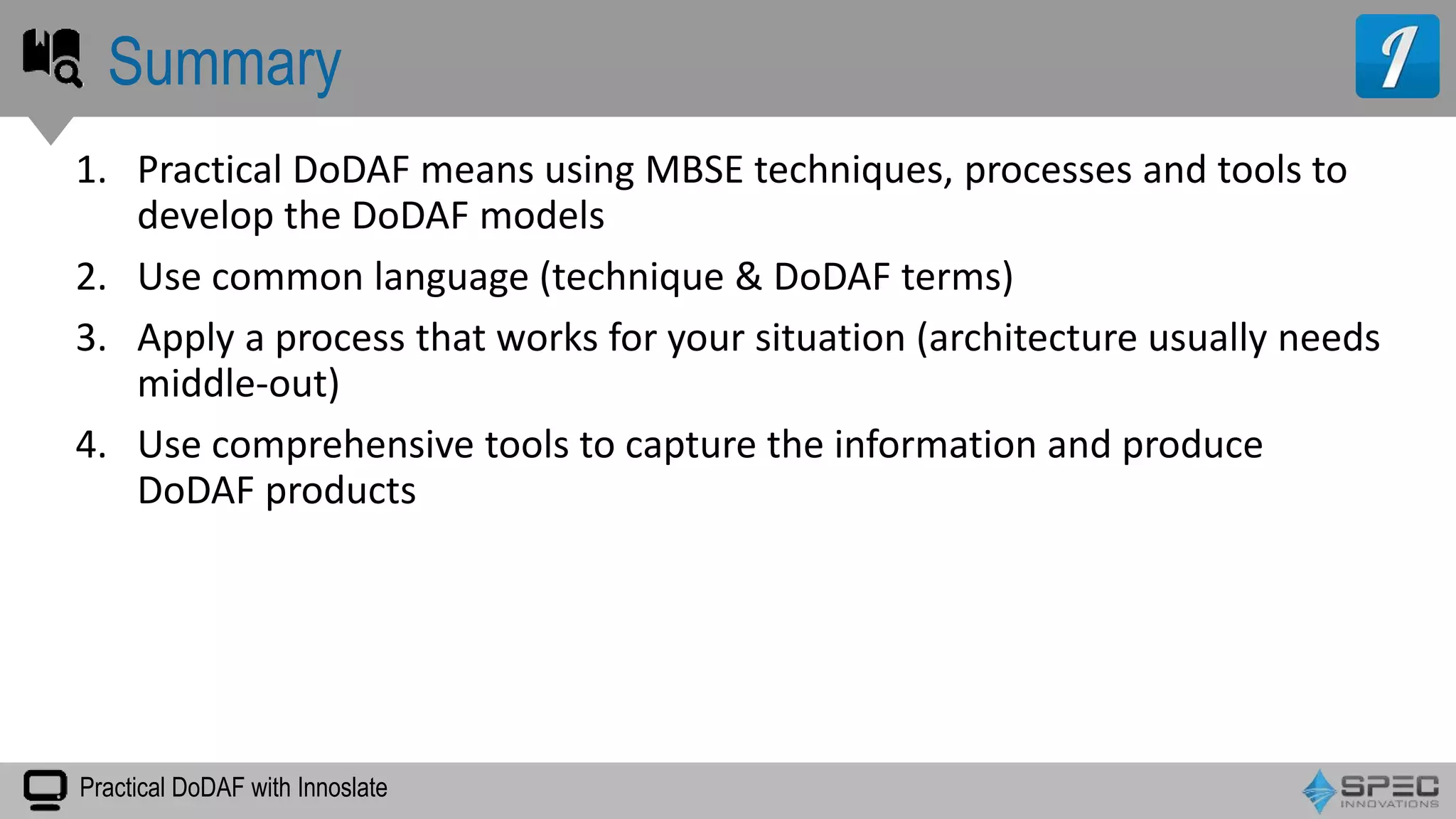 Practical DoDAF with Innoslate
1. Practical DoDAF means using MBSE techniques, processes and tools to
develop the DoDAF models
2. Use common language (technique & DoDAF terms)
3. Apply a process that works for your situation (architecture usually needs
middle-out)
4. Use comprehensive tools to capture the information and produce
DoDAF products
Summary
 