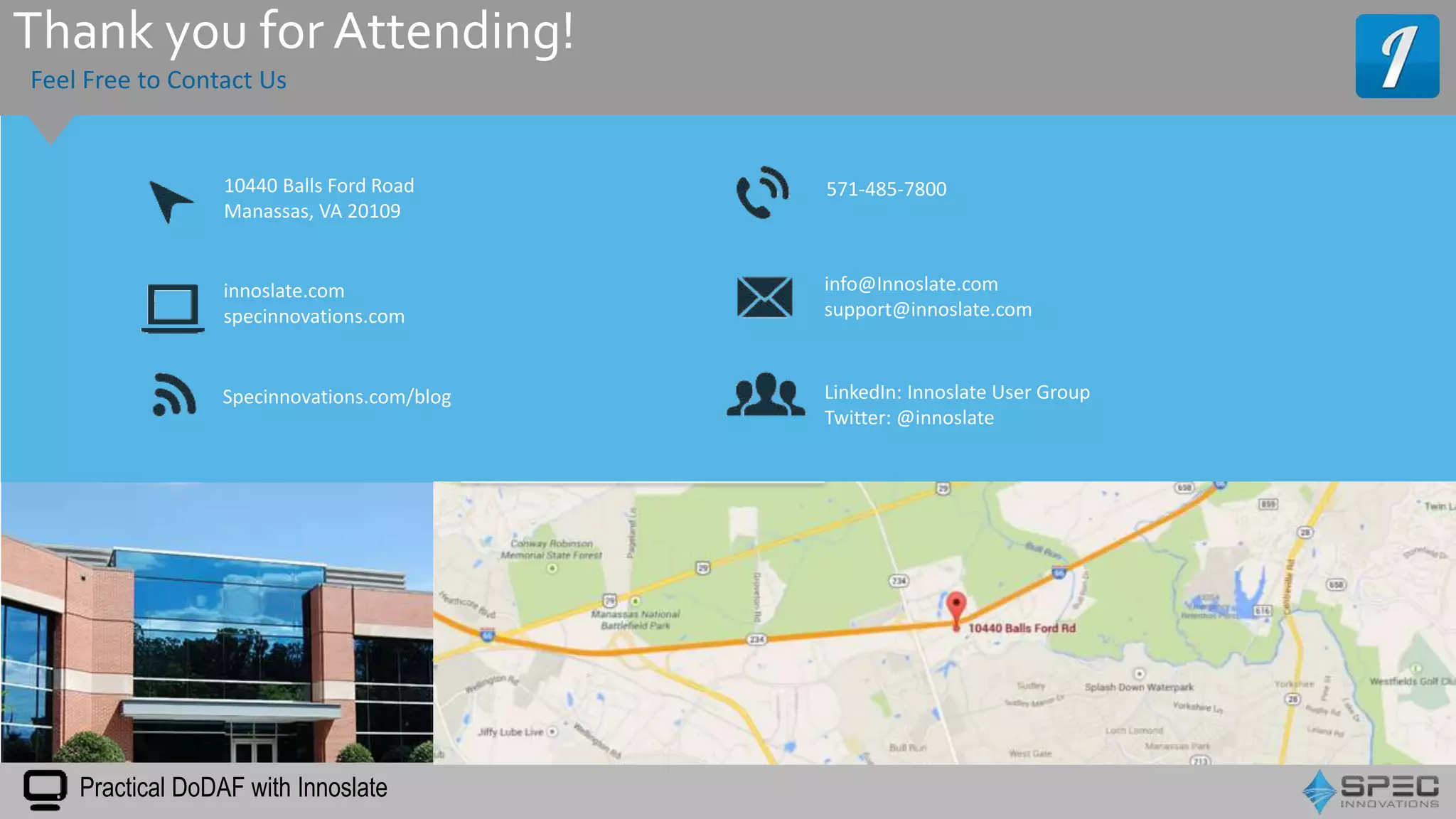 Feel Free to Contact Us
10440 Balls Ford Road
Manassas, VA 20109
Specinnovations.com/blog
info@Innoslate.com
support@innoslate.com
571-485-7800
LinkedIn: Innoslate User Group
Twitter: @innoslate
innoslate.com
specinnovations.com
Practical DoDAF with Innoslate
Thank you for Attending!
 