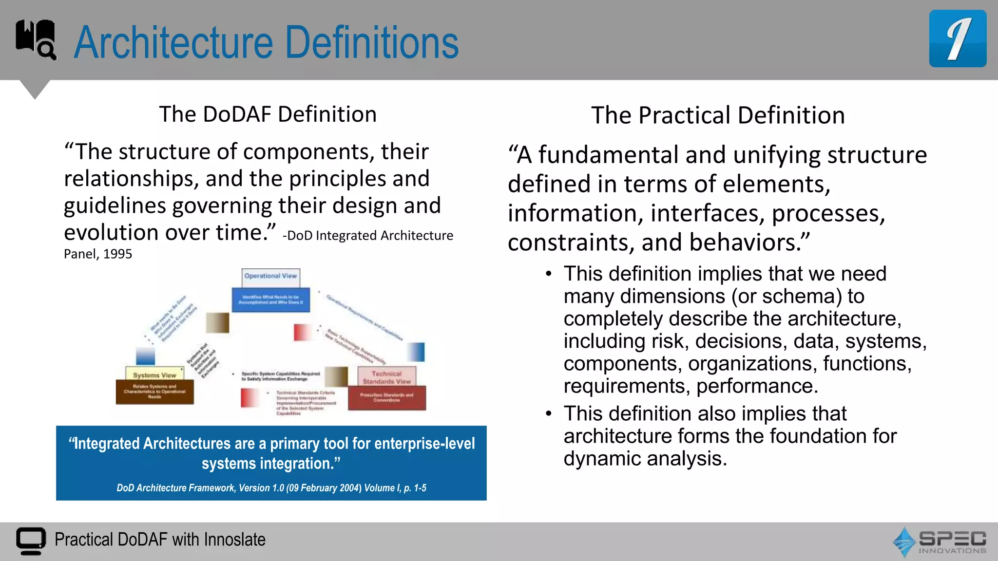 Practical DoDAF with Innoslate
The DoDAF Definition
“The structure of components, their
relationships, and the principles and
guidelines governing their design and
evolution over time.” -DoD Integrated Architecture
Panel, 1995
Architecture Definitions
The Practical Definition
“A fundamental and unifying structure
defined in terms of elements,
information, interfaces, processes,
constraints, and behaviors.”
• This definition implies that we need
many dimensions (or schema) to
completely describe the architecture,
including risk, decisions, data, systems,
components, organizations, functions,
requirements, performance.
• This definition also implies that
architecture forms the foundation for
dynamic analysis.
“Integrated Architectures are a primary tool for enterprise-level
systems integration.”
DoD Architecture Framework, Version 1.0 (09 February 2004) Volume I, p. 1-5
 