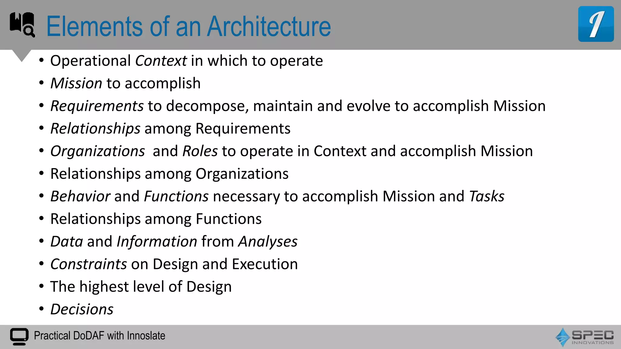 Practical DoDAF with Innoslate
• Operational Context in which to operate
• Mission to accomplish
• Requirements to decompose, maintain and evolve to accomplish Mission
• Relationships among Requirements
• Organizations and Roles to operate in Context and accomplish Mission
• Relationships among Organizations
• Behavior and Functions necessary to accomplish Mission and Tasks
• Relationships among Functions
• Data and Information from Analyses
• Constraints on Design and Execution
• The highest level of Design
• Decisions
Elements of an Architecture
 