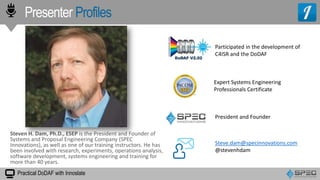 Presenter Profiles
Practical DoDAF with Innoslate
President and Founder
Expert Systems Engineering
Professionals Certificate
Steve.dam@specinnovations.com
@stevenhdam
Steven H. Dam, Ph.D., ESEP is the President and Founder of
Systems and Proposal Engineering Company (SPEC
Innovations), as well as one of our training instructors. He has
been involved with research, experiments, operations analysis,
software development, systems engineering and training for
more than 40 years.
Participated in the development of
C4ISR and the DoDAF
 
