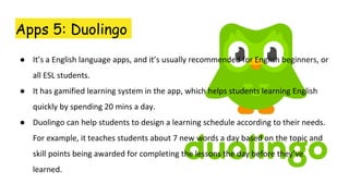 Apps 5: Duolingo
● It’s a English language apps, and it’s usually recommended for English beginners, or
all ESL students.
● It has gamified learning system in the app, which helps students learning English
quickly by spending 20 mins a day.
● Duolingo can help students to design a learning schedule according to their needs.
For example, it teaches students about 7 new words a day based on the topic and
skill points being awarded for completing the lessons the day before they’ve
learned.
 