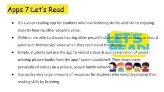 Apps 7:Let’s Read
● It’s a voice reading app for students who love listening stories and like to enjoying
story by hearing other people’s voice.
● Children are able to choose hearing other people’s shared stories on apps, or record
parents or themselves’ voice when they read aloud the stories.
● Simply, students can use the app to record videos & audios narration of award-
winning picture books from the apps’ system bookshelf. Then share them
personalized stories on a private, secure family network.
● It provides very large amounts of resources for students who need developing their
reading skills by listening.
 