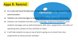Apps 8: Remind
● It’s a safe and social friendly tools to help teachers creating a classroom friendly
communication.
● Teachers can send messages or targeted information to students and parents.
● Teachers can schedule reminders about meetings, assignment deadlines, send
students messages such as daily homework, after class assignments, reminders of
upcoming tests, photos of class activities or notes.
● it will help students to stay on top of what is going on at school from class
assignments to extracurricular activities.
 
