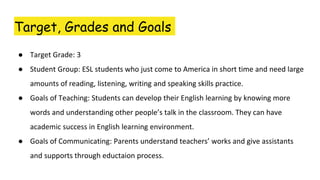 Target, Grades and Goals
● Target Grade: 3
● Student Group: ESL students who just come to America in short time and need large
amounts of reading, listening, writing and speaking skills practice.
● Goals of Teaching: Students can develop their English learning by knowing more
words and understanding other people’s talk in the classroom. They can have
academic success in English learning environment.
● Goals of Communicating: Parents understand teachers’ works and give assistants
and supports through eductaion process.
 
