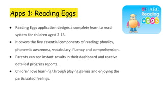 Apps 1: Reading Eggs
● Reading Eggs application designs a complete learn to read
system for children aged 2-13.
● It covers the five essential components of reading: phonics,
phonemic awareness, vocabulary, fluency and comprehension.
● Parents can see instant results in their dashboard and receive
detailed progress reports.
● Children love learning through playing games and enjoying the
participated feelings.
 