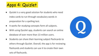 Apps 4: Quizlet
● Quizlet is a very good solution for students who need
index cards to run through vocabulary words in
preparation for a spelling test.
● It works for studying concepts form all subjects.
● With using Quizlet app, students can search an online
database of over more than 13 million users.
● Students can share their learning subject flashcards to
others through Quizlet. Overall, the app is for reviewing
flashcards and students can use it to create their own
sets of flashcards.
 