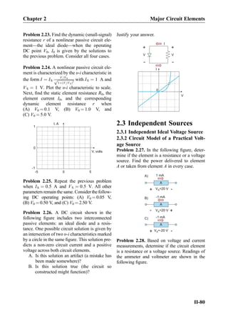 Problem 2.23. Find the dynamic (small-signal)
resistance r of a nonlinear passive circuit ele-
ment—the ideal diode—when the operating
DC point V0, I0 is given by the solutions to
the previous problem. Consider all four cases.
Problem 2.24. A nonlinear passive circuit ele-
ment is characterized by the υ-i characteristic in
the form I ¼ IS
V=VS
ﬃﬃﬃﬃﬃﬃﬃﬃﬃﬃﬃﬃﬃﬃﬃﬃﬃ
1þ V=VSð Þ2
p with IS ¼ 1 A and
VS ¼ 1 V. Plot the υ-i characteristic to scale.
Next, ﬁnd the static element resistance R0, the
element current I0, and the corresponding
dynamic element resistance r when
(A) V0 ¼ 0.1 V, (B) V0 ¼ 1.0 V, and
(C) V0 ¼ 5.0 V.
I, A
V, volts
0 5-5
0
1
-1
Problem 2.25. Repeat the previous problem
when IS ¼ 0:5 A and VS ¼ 0:5 V. All other
parameters remain the same. Consider the follow-
ing DC operating points: (A) V0 ¼ 0.05 V,
(B) V0 ¼ 0.50 V, and (C) V0 ¼ 2.50 V.
Problem 2.26. A DC circuit shown in the
following ﬁgure includes two interconnected
passive elements: an ideal diode and a resis-
tance. One possible circuit solution is given by
an intersection of two υ-i characteristics marked
by a circle in the same ﬁgure. This solution pre-
dicts a non-zero circuit current and a positive
voltage across both circuit elements.
A. Is this solution an artifact (a mistake has
been made somewhere)?
B. Is this solution true (the circuit so
constructed might function)?
Justify your answer.
I
V
0
+
-
V
+
-
V
I
2.3 Independent Sources
2.3.1 Independent Ideal Voltage Source
2.3.2 Circuit Model of a Practical Volt-
age Source
Problem 2.27. In the following ﬁgure, deter-
mine if the element is a resistance or a voltage
source. Find the power delivered to element
A or taken from element A in every case.
V =20 VA
+
-
A
1 mA
V =20 VA
+
-
A
-1 mA
V =-20 VA
+
-
A
-1 mA
A)
B)
C)
Problem 2.28. Based on voltage and current
measurements, determine if the circuit element
is a resistance or a voltage source. Readings of
the ammeter and voltmeter are shown in the
following ﬁgure.
Chapter 2 Major Circuit Elements
II-80
 