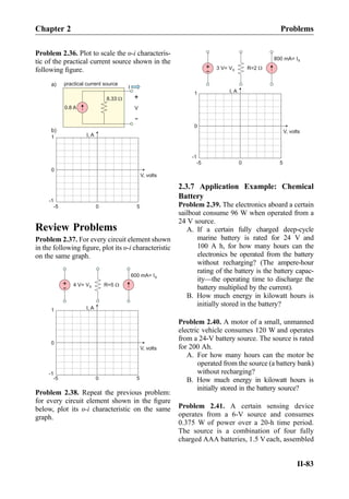 Problem 2.36. Plot to scale the υ-i characteris-
tic of the practical current source shown in the
following ﬁgure.
I, A
V, volts
0 5-5
0
1
-1
b)
V
+
-
0.8 A
a) I
practical current source
8.33 W
Review Problems
Problem 2.37. For every circuit element shown
in the following ﬁgure, plot its υ-i characteristic
on the same graph.
+
- 4 V= VS
I, A
V, volts
0 5-5
0
1
-1
R=5 W
600 mA= IS
Problem 2.38. Repeat the previous problem:
for every circuit element shown in the ﬁgure
below, plot its υ-i characteristic on the same
graph.
+
- 3 V= VS
I, A
V, volts
0 5-5
0
1
-1
R=2 W
800 mA= IS
2.3.7 Application Example: Chemical
Battery
Problem 2.39. The electronics aboard a certain
sailboat consume 96 W when operated from a
24 V source.
A. If a certain fully charged deep-cycle
marine battery is rated for 24 V and
100 A h, for how many hours can the
electronics be operated from the battery
without recharging? (The ampere-hour
rating of the battery is the battery capac-
ity—the operating time to discharge the
battery multiplied by the current).
B. How much energy in kilowatt hours is
initially stored in the battery?
Problem 2.40. A motor of a small, unmanned
electric vehicle consumes 120 W and operates
from a 24-V battery source. The source is rated
for 200 Ah.
A. For how many hours can the motor be
operated from the source (a battery bank)
without recharging?
B. How much energy in kilowatt hours is
initially stored in the battery source?
Problem 2.41. A certain sensing device
operates from a 6-V source and consumes
0.375 W of power over a 20-h time period.
The source is a combination of four fully
charged AAA batteries, 1.5 Veach, assembled
Chapter 2 Problems
II-83
 