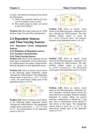 in series. The batteries discharge by the end of
the 20-h period.
A. What is the expected capacity of a typ-
ical AAA battery used, in mAh?
B. How much energy in Joules was stored
in each AAA battery?
Problem 2.42. How many Joules are in 1 kWh
and how many NÁm does this correspond to?
2.4 Dependent Sources
and Time-Varying Sources
2.4.1 Dependent Versus Independent
Sources
2.4.2 Deﬁnition of Dependent sources
2.4.3 Transfer Characteristics
2.4.4 Time-Varying Sources
Problem 2.43. Draw circuit diagrams for four
major types of dependent sources, label stimu-
lus voltage/current and output voltage/current.
Describe operation of each dependent source.
Problem 2.44. Solve an electric circuit shown
in the following ﬁgure—determine current
i through the 2-kΩ resistance. The independent
current source is given by iS ¼ 0:2 À 1:5 cos 5
t mA½ Š ; the open-circuit voltage gain of the
dependent source is 12 V/V.
1 kW
+
-
vin +
-
iS vout i
3 kW
Problem 2.45. Solve an electric circuit shown
in the following ﬁgure—determine current
i through the 2-kΩ resistance. The independent
voltage source is given by υS ¼ À0:3 þ 0:7 cos
6t V½ Š ; the transresistance of the dependent
source is 250 V/A.
2 kW
+
- vout i
iin
vS +
-
40 W
Problem 2.46. Solve an electric circuit
shown in the following ﬁgure—determine volt-
age υ through the 30-Ω resistance. The inde-
pendent current source is given by
iS ¼ À0:05 À 0:2 cos 2t mA½ Š ; the transcon-
ductance of the dependent source is 10 A/V.
30 W
iout
+
-
vin
+
-
v
iS
0.1 kW
Problem 2.47. Solve an electric circuit
shown in the following ﬁgure—determine volt-
age υ through the 1-kΩ resistance. The inde-
pendent voltage source is given by
υS ¼ 0:05 þ 0:1 cos 4t V½ Š ; the short-circuit
current gain of the dependent source is 10 A/A.
1 kW
iout
+
-
v
iin
vS +
-
50 W
Problem 2.48. Solve an electric circuit
shown in the following ﬁgure—determine cur-
rent i through a nonlinear passive circuit ele-
ment shown by a rectangle. Element’s polarity
(direction of current inﬂow for passive
reference conﬁguration) is labeled by a sign
plus. The υ-i characteristic of the element is
also shown in the ﬁgure. The independent
current source is given by iS ¼ 0:1 A ; the
open-circuit voltage gain of the dependent
source is 5 V/V.
Chapter 2 Major Circuit Elements
II-84
 