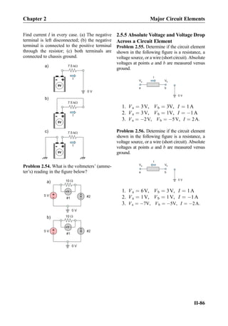 Find current I in every case. (a) The negative
terminal is left disconnected; (b) the negative
terminal is connected to the positive terminal
through the resistor; (c) both terminals are
connected to chassis ground.
+-
9V
7.5 kW
0 V
I
+-
9V
7.5 kW
+-
9V
7.5 kW
a)
b)
c)
I
I
Problem 2.54. What is the voltmeters’ (amme-
ter’s) reading in the ﬁgure below?
+
-5 V A
+
-
10 W
0 V
+
-5 V
10 W
0 V
a)
b)
V+ -
V
+
-
V+ -
#1 #2
#1
#2
2.5.5 Absolute Voltage and Voltage Drop
Across a Circuit Element
Problem 2.55. Determine if the circuit element
shown in the following ﬁgure is a resistance, a
voltage source, or a wire (short circuit). Absolute
voltages at points a and b are measured versus
ground.
I
Va Vb
a b
0 V
1. Va ¼ 3V, Vb ¼ 3V, I ¼ 1A
2. Va ¼ 3V, Vb ¼ 1V, I ¼ À1A
3. Va ¼ À2V, Vb ¼ À5V, I ¼ 2A:
Problem 2.56. Determine if the circuit element
shown in the following ﬁgure is a resistance, a
voltage source, or a wire (short circuit). Absolute
voltages at points a and b are measured versus
ground.
I
Va Vb
a b
0 V
1. Va ¼ 6V, Vb ¼ 3V, I ¼ 1A
2. Va ¼ 1V, Vb ¼ 1V, I ¼ À1A
3. Va ¼ À7V, Vb ¼ À5V, I ¼ À2A:
Chapter 2 Major Circuit Elements
II-86
 