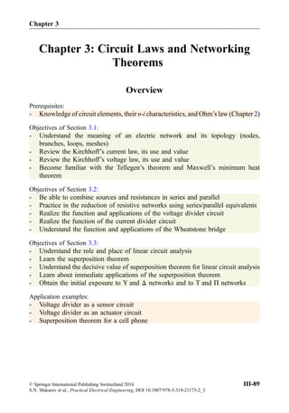 Chapter 3: Circuit Laws and Networking
Theorems
Overview
Prerequisites:
- Knowledge of circuit elements, their υ-i characteristics, and Ohm’s law (Chapter 2)
Objectives of Section 3.1:
- Understand the meaning of an electric network and its topology (nodes,
branches, loops, meshes)
- Review the Kirchhoff’s current law, its use and value
- Review the Kirchhoff’s voltage law, its use and value
- Become familiar with the Tellegen’s theorem and Maxwell’s minimum heat
theorem
Objectives of Section 3.2:
- Be able to combine sources and resistances in series and parallel
- Practice in the reduction of resistive networks using series/parallel equivalents
- Realize the function and applications of the voltage divider circuit
- Realize the function of the current divider circuit
- Understand the function and applications of the Wheatstone bridge
Objectives of Section 3.3:
- Understand the role and place of linear circuit analysis
- Learn the superposition theorem
- Understand the decisive value of superposition theorem for linear circuit analysis
- Learn about immediate applications of the superposition theorem
- Obtain the initial exposure to Y and Δ networks and to T and Π networks
Application examples:
- Voltage divider as a sensor circuit
- Voltage divider as an actuator circuit
- Superposition theorem for a cell phone
© Springer International Publishing Switzerland 2016
S.N. Makarov et al., Practical Electrical Engineering, DOI 10.1007/978-3-319-21173-2_3
III-89
Chapter 3
 