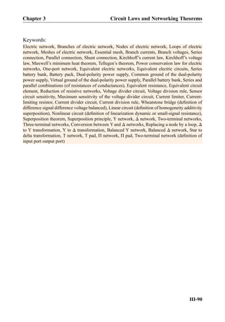Keywords:
Electric network, Branches of electric network, Nodes of electric network, Loops of electric
network, Meshes of electric network, Essential mesh, Branch currents, Branch voltages, Series
connection, Parallel connection, Shunt connection, Kirchhoff’s current law, Kirchhoff’s voltage
law, Maxwell’s minimum heat theorem, Tellegen’s theorem, Power conservation law for electric
networks, One-port network, Equivalent electric networks, Equivalent electric circuits, Series
battery bank, Battery pack, Dual-polarity power supply, Common ground of the dual-polarity
power supply, Virtual ground of the dual-polarity power supply, Parallel battery bank, Series and
parallel combinations (of resistances of conductances), Equivalent resistance, Equivalent circuit
element, Reduction of resistive networks, Voltage divider circuit, Voltage division rule, Sensor
circuit sensitivity, Maximum sensitivity of the voltage divider circuit, Current limiter, Current-
limiting resistor, Current divider circuit, Current division rule, Wheatstone bridge (deﬁnition of
difference signal difference voltage balanced), Linear circuit (deﬁnition of homogeneity additivity
superposition), Nonlinear circuit (deﬁnition of linearization dynamic or small-signal resistance),
Superposition theorem, Superposition principle, Y network, Δ network, Two-terminal networks,
Three-terminal networks, Conversion between Y and Δ networks, Replacing a node by a loop, Δ
to Y transformation, Y to Δ transformation, Balanced Y network, Balanced Δ network, Star to
delta transformation, T network, T pad, Π network, Π pad, Two-terminal network (deﬁnition of
input port output port)
Chapter 3 Circuit Laws and Networking Theorems
III-90
 