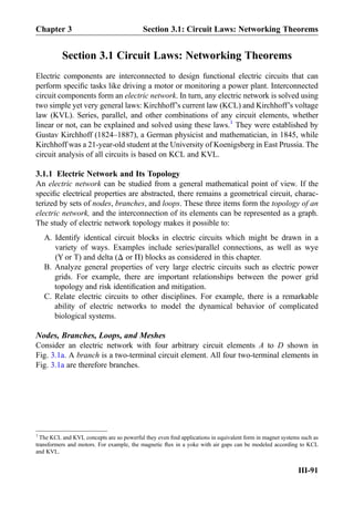 Section 3.1 Circuit Laws: Networking Theorems
Electric components are interconnected to design functional electric circuits that can
perform speciﬁc tasks like driving a motor or monitoring a power plant. Interconnected
circuit components form an electric network. In turn, any electric network is solved using
two simple yet very general laws: Kirchhoff’s current law (KCL) and Kirchhoff’s voltage
law (KVL). Series, parallel, and other combinations of any circuit elements, whether
linear or not, can be explained and solved using these laws.1
They were established by
Gustav Kirchhoff (1824–1887), a German physicist and mathematician, in 1845, while
Kirchhoff was a 21-year-old student at the University of Koenigsberg in East Prussia. The
circuit analysis of all circuits is based on KCL and KVL.
3.1.1 Electric Network and Its Topology
An electric network can be studied from a general mathematical point of view. If the
speciﬁc electrical properties are abstracted, there remains a geometrical circuit, charac-
terized by sets of nodes, branches, and loops. These three items form the topology of an
electric network, and the interconnection of its elements can be represented as a graph.
The study of electric network topology makes it possible to:
A. Identify identical circuit blocks in electric circuits which might be drawn in a
variety of ways. Examples include series/parallel connections, as well as wye
(Y or T) and delta (Δ or Π) blocks as considered in this chapter.
B. Analyze general properties of very large electric circuits such as electric power
grids. For example, there are important relationships between the power grid
topology and risk identiﬁcation and mitigation.
C. Relate electric circuits to other disciplines. For example, there is a remarkable
ability of electric networks to model the dynamical behavior of complicated
biological systems.
Nodes, Branches, Loops, and Meshes
Consider an electric network with four arbitrary circuit elements A to D shown in
Fig. 3.1a. A branch is a two-terminal circuit element. All four two-terminal elements in
Fig. 3.1a are therefore branches.
1
The KCL and KVL concepts are so powerful they even ﬁnd applications in equivalent form in magnet systems such as
transformers and motors. For example, the magnetic ﬂux in a yoke with air gaps can be modeled according to KCL
and KVL.
Chapter 3 Section 3.1: Circuit Laws: Networking Theorems
III-91
 
