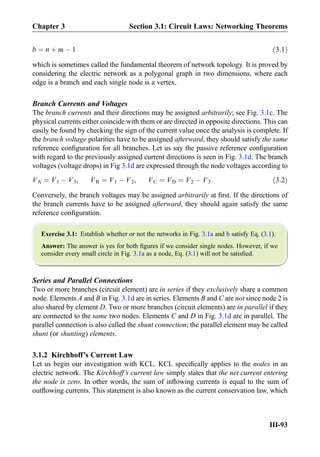 b ¼ n þ m À 1 ð3:1Þ
which is sometimes called the fundamental theorem of network topology. It is proved by
considering the electric network as a polygonal graph in two dimensions, where each
edge is a branch and each single node is a vertex.
Branch Currents and Voltages
The branch currents and their directions may be assigned arbitrarily; see Fig. 3.1c. The
physical currents either coincide with them or are directed in opposite directions. This can
easily be found by checking the sign of the current value once the analysis is complete. If
the branch voltage polarities have to be assigned afterward, they should satisfy the same
reference conﬁguration for all branches. Let us say the passive reference conﬁguration
with regard to the previously assigned current directions is seen in Fig. 3.1d. The branch
voltages (voltage drops) in Fig 3.1d are expressed through the node voltages according to
VA ¼ V1 À V3, VB ¼ V1 À V2, VC ¼ VD ¼ V2 À V3 ð3:2Þ
Conversely, the branch voltages may be assigned arbitrarily at ﬁrst. If the directions of
the branch currents have to be assigned afterward, they should again satisfy the same
reference conﬁguration.
Exercise 3.1: Establish whether or not the networks in Fig. 3.1a and b satisfy Eq. (3.1).
Answer: The answer is yes for both ﬁgures if we consider single nodes. However, if we
consider every small circle in Fig. 3.1a as a node, Eq. (3.1) will not be satisﬁed.
Series and Parallel Connections
Two or more branches (circuit element) are in series if they exclusively share a common
node. Elements A and B in Fig. 3.1d are in series. Elements B and C are not since node 2 is
also shared by element D. Two or more branches (circuit elements) are in parallel if they
are connected to the same two nodes. Elements C and D in Fig. 3.1d are in parallel. The
parallel connection is also called the shunt connection; the parallel element may be called
shunt (or shunting) elements.
3.1.2 Kirchhoff’s Current Law
Let us begin our investigation with KCL. KCL speciﬁcally applies to the nodes in an
electric network. The Kirchhoff’s current law simply states that the net current entering
the node is zero. In other words, the sum of inﬂowing currents is equal to the sum of
outﬂowing currents. This statement is also known as the current conservation law, which
Chapter 3 Section 3.1: Circuit Laws: Networking Theorems
III-93
 