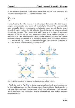 is the electrical counterpart of the mass conservation law in ﬂuid mechanics. For
N currents entering a node, KCL can be cast in the form
XN
i¼1
Ii ¼ 0 ð3:3Þ
where N denotes the total number of nodal currents. The current directions may be
assigned arbitrarily; the same results will eventually be obtained. The nodal current is
taken with a plus sign if it is entering the node, i.e., the current arrow is directed toward
the node. It carries a minus sign if it is leaving the node, i.e., the current arrow points in
the opposite direction. The current value itself (positive or negative) is substituted
afterward. If this law did not hold, an uncompensated charge could accumulate in a
node over time. This uncompensated charge and its associated Coulomb force would
eventually destroy the operation of an underlying electric circuit. To illustrate the use of
KCL, we consider Fig. 3.2 with four different node types for a collection of branches A,
B, C, and D which could be arbitrary circuit elements.
While the node in Fig. 3.2a is simple, more complicated node conﬁgurations may
be observed in a circuit—see the following ﬁgures. You should note that, in a node, we
may move individual joints to one common joint without affecting the circuit operation.
A node transformation to a single joint is a convenient tool used when working with more
complicated nodes.
A B
C
node
I =4 AB
I =1 AC
A
I =3 AA
B
C
node I =5 AB
I =1 AC
D I =-1 AD
a)
I =3 AA
I =3 AA
A B
C
D
node
I =3 AB
I =1 AC I =5 AD
C
A
5 A
iC
B
E
2 A
iE
node
b)
c) d)
Fig. 3.2. Different types of the nodes in an electric network subject to KCL.
Chapter 3 Circuit Laws and Networking Theorems
III-94
 