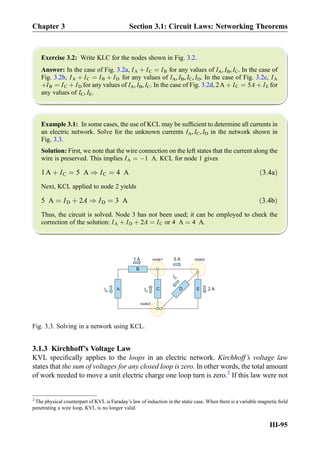 Exercise 3.2: Write KLC for the nodes shown in Fig. 3.2.
Answer: In the case of Fig. 3.2a, IA þ IC ¼ IB for any values of IA, IB, IC. In the case of
Fig. 3.2b, IA þ IC ¼ IB þ ID for any values of IA, IB, IC, ID. In the case of Fig. 3.2c, IA
þIB ¼ IC þ ID for any values of IA, IB, IC. In the case of Fig. 3.2d, 2A þ IC ¼ 5A þ IE for
any values of IC, IE.
Example 3.1: In some cases, the use of KCL may be sufﬁcient to determine all currents in
an electric network. Solve for the unknown currents IA, IC, ID in the network shown in
Fig. 3.3.
Solution: First, we note that the wire connection on the left states that the current along the
wire is preserved. This implies IA ¼ À1 A. KCL for node 1 gives
1A þ IC ¼ 5 A ) IC ¼ 4 A ð3:4aÞ
Next, KCL applied to node 2 yields
5 A ¼ ID þ 2A ) ID ¼ 3 A ð3:4bÞ
Thus, the circuit is solved. Node 3 has not been used; it can be employed to check the
correction of the solution: IA þ ID þ 2A ¼ IC or 4 A ¼ 4 A.
3.1.3 Kirchhoff’s Voltage Law
KVL speciﬁcally applies to the loops in an electric network. Kirchhoff’s voltage law
states that the sum of voltages for any closed loop is zero. In other words, the total amount
of work needed to move a unit electric charge one loop turn is zero.2
If this law were not
C
B
A E
5 A node2
node3
IA
1 A
IC
D
ID
node1
2 A
Fig. 3.3. Solving in a network using KCL.
2
The physical counterpart of KVL is Faraday’s law of induction in the static case. When there is a variable magnetic ﬁeld
penetrating a wire loop, KVL is no longer valid.
Chapter 3 Section 3.1: Circuit Laws: Networking Theorems
III-95
 