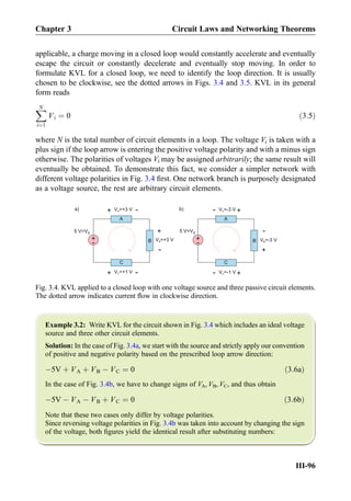 applicable, a charge moving in a closed loop would constantly accelerate and eventually
escape the circuit or constantly decelerate and eventually stop moving. In order to
formulate KVL for a closed loop, we need to identify the loop direction. It is usually
chosen to be clockwise, see the dotted arrows in Figs. 3.4 and 3.5. KVL in its general
form reads
XN
i¼1
Vi ¼ 0 ð3:5Þ
where N is the total number of circuit elements in a loop. The voltage Vi is taken with a
plus sign if the loop arrow is entering the positive voltage polarity and with a minus sign
otherwise. The polarities of voltages Vi may be assigned arbitrarily; the same result will
eventually be obtained. To demonstrate this fact, we consider a simpler network with
different voltage polarities in Fig. 3.4 ﬁrst. One network branch is purposely designated
as a voltage source, the rest are arbitrary circuit elements.
Example 3.2: Write KVL for the circuit shown in Fig. 3.4 which includes an ideal voltage
source and three other circuit elements.
Solution: In the case of Fig. 3.4a, we start with the source and strictly apply our convention
of positive and negative polarity based on the prescribed loop arrow direction:
À5V þ VA þ VB À VC ¼ 0 ð3:6aÞ
In the case of Fig. 3.4b, we have to change signs of VA, VB, VC, and thus obtain
À5V À VA À VB þ VC ¼ 0 ð3:6bÞ
Note that these two cases only differ by voltage polarities.
Since reversing voltage polarities in Fig. 3.4b was taken into account by changing the sign
of the voltage, both ﬁgures yield the identical result after substituting numbers:
B
A
C
+
-
5 V=VS
V =+3 VA
+
-
V =+1 VC
+
-
+
-
V =+3 VB B
A
C
+
-
5 V=VS
V =-3 VA
+
-
+
-
V =-3 VB
V =-1 VC
+
-
a) b)
Fig. 3.4. KVL applied to a closed loop with one voltage source and three passive circuit elements.
The dotted arrow indicates current ﬂow in clockwise direction.
Chapter 3 Circuit Laws and Networking Theorems
III-96
 