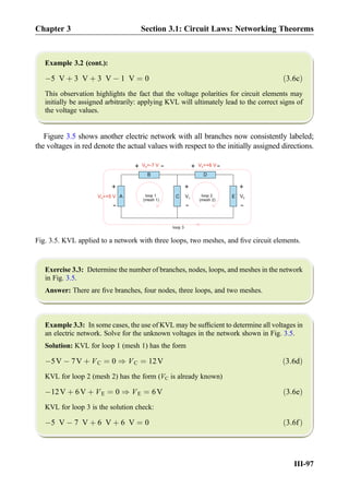 Example 3.2 (cont.):
À5 V þ 3 V þ 3 V À 1 V ¼ 0 ð3:6cÞ
This observation highlights the fact that the voltage polarities for circuit elements may
initially be assigned arbitrarily: applying KVL will ultimately lead to the correct signs of
the voltage values.
Figure 3.5 shows another electric network with all branches now consistently labeled;
the voltages in red denote the actual values with respect to the initially assigned directions.
Exercise 3.3: Determine the number of branches, nodes, loops, and meshes in the network
in Fig. 3.5.
Answer: There are ﬁve branches, four nodes, three loops, and two meshes.
Example 3.3: In some cases, the use of KVL may be sufﬁcient to determine all voltages in
an electric network. Solve for the unknown voltages in the network shown in Fig. 3.5.
Solution: KVL for loop 1 (mesh 1) has the form
À5V À 7V þ VC ¼ 0 ) VC ¼ 12V ð3:6dÞ
KVL for loop 2 (mesh 2) has the form (VC is already known)
À12V þ 6V þ VE ¼ 0 ) VE ¼ 6V ð3:6eÞ
KVL for loop 3 is the solution check:
À5 V À 7 V þ 6 V þ 6 V ¼ 0 ð3:6fÞ
C
B
V =-7 VB
+
-
+
-
VC E
D
V =+6 VD
+
-
VEA
+
-
V =+5 VA
loop 1 loop 2
loop 3
+
-(mesh 1) (mesh 2)
Fig. 3.5. KVL applied to a network with three loops, two meshes, and ﬁve circuit elements.
Chapter 3 Section 3.1: Circuit Laws: Networking Theorems
III-97
 