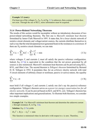 Example 3.3 (cont.):
If at least one of the voltages VA, VB, VD in Fig. 3.5 is unknown, then a unique solution does
not exist. Through the use of KCL, more information must be acquired.
3.1.4 Power-Related Networking Theorems
The results of this section would be incomplete without an introductory discussion of two
power-related networking theorems. The ﬁrst one is Maxwell’s minimum heat theorem
formulated by James Clerk Maxwell in 1891. It states that, for a linear electric network of
resistive circuit elements and voltage/current sources, the currents distribute themselves in
such a way that the total dissipated power (generated heat) in the resistances is a minimum. If
there are NR resistive circuit elements, we can state
XNR
i¼1
ViIi ¼
XNR
i¼1
RiI2
i ¼
XNR
i¼1
V2
i
Ri
¼ min ð3:7aÞ
where voltages Vi and currents Ii must all satisfy the passive reference conﬁguration.
Indeed, Eq. (3.7a) is equivalent to the condition that the net power generated by all
sources is also minimized. Maxwell’s minimum heat theorem can be proved using KCL,
KVL, and Ohm’s law. The second theorem is Tellegen’s theorem formulated by Bernard
D. H. Tellegen in 1952. It postulates that, for an arbitrary electric network with total
N circuit elements of arbitrary (linear or nonlinear, passive or active) nature, the equality
XN
i¼1
ViIi ¼0 ð3:7bÞ
must hold if all voltages Vi and currents Ii satisfy one (let’s say the passive) reference
conﬁguration. Tellegen’s theorem serves as a power (or energy) conservation law for all
electric networks. It can be proved based on KCL and KVL only. Tellegen’s theorem has
other important implications and generalizations. To illustrate both theorems, we consider
two simple examples.
Example 3.4: Use Maxwell’s minimum heat theorem and determine the unknown current
x through resistance R1 in Fig. 3.6a.
Solution: Eq. (3.7a) yields
R1x2
þ R2 x À ISð Þ2
¼ min ð3:8aÞ
This function is minimized when its derivative with respect to x is zero. Therefore,
Chapter 3 Circuit Laws and Networking Theorems
III-98
 