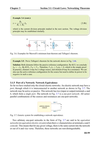 Example 3.4 (cont.):
x ¼
R2
R1 þ R2
IS ð3:8bÞ
which is the current division principle studied in the next section. The voltage division
principle may be established similarly.
Example 3.5: Prove Tellegen’s theorem for the network shown in Fig. 3.6b.
Solution: Both elements follow the passive reference conﬁguration. By KCL we conclude
IB ¼ ÀIA. By KVL, VB ¼ VA. Therefore, VAIA þ VBIB ¼ 0, which is the simple proof.
In practice, element A may be a voltage source, and element B may be a resistance. We can
also use the active reference conﬁguration for the source but need to deﬁne its power to be
negative in such a case.
3.1.5 Port of a Network: Network Equivalence
So far we have studied only the closed electric networks. An electric network may have a
port, through which it is interconnected to another network as shown in Fig. 3.7. The
network may be active or passive. This network has two (input or output) terminals a and
b, which form a single port. The network in Fig. 3.7 is a one-port network. All series/
parallel combinations of the sources and resistances are one-port networks.
Two arbitrary one-port networks in the form of Fig. 3.7 are said to be equivalent
networks (or equivalent electric circuits) when their υ-i characteristics at terminals a and b
coincide. This means that for any given voltage, there is the same current into the network
or out of it and vice versa. Therefore, these networks are non-distinguishable.
B
+
-
VB
IBIAIS R1 R2
I -xSx
a) b)
A
+
-
VA
Fig. 3.6. Examples for Maxwell’s minimum heat theorem and Tellegen’s theorem.
a
b
I
V
+
-
I
arbitrary electric
network
Fig. 3.7. Generic system for establishing a network equivalence.
Chapter 3 Section 3.1: Circuit Laws: Networking Theorems
III-99
 