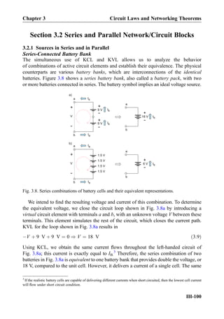 Section 3.2 Series and Parallel Network/Circuit Blocks
3.2.1 Sources in Series and in Parallel
Series-Connected Battery Bank
The simultaneous use of KCL and KVL allows us to analyze the behavior
of combinations of active circuit elements and establish their equivalence. The physical
counterparts are various battery banks, which are interconnections of the identical
batteries. Figure 3.8 shows a series battery bank, also called a battery pack, with two
or more batteries connected in series. The battery symbol implies an ideal voltage source.
We intend to ﬁnd the resulting voltage and current of this combination. To determine
the equivalent voltage, we close the circuit loop shown in Fig. 3.8a by introducing a
virtual circuit element with terminals a and b, with an unknown voltage V between these
terminals. This element simulates the rest of the circuit, which closes the current path.
KVL for the loop shown in Fig. 3.8a results in
ÀV þ 9 V þ 9 V ¼ 0 ) V ¼ 18 V ð3:9Þ
Using KCL, we obtain the same current ﬂows throughout the left-handed circuit of
Fig. 3.8a; this current is exactly equal to IB.
3
Therefore, the series combination of two
batteries in Fig. 3.8a is equivalent to one battery bank that provides double the voltage, or
18 V, compared to the unit cell. However, it delivers a current of a single cell. The same
+
-9 V
+
-
V
+
-9 V
IB
IB
IB
IB
a
b
+
-18 V IB
a
b
1.5 V
+
-
V
a
b
+
-6 V IB
a
b
1.5 V
1.5 V
1.5 V
a)
b)
IB
IB
Fig. 3.8. Series combinations of battery cells and their equivalent representations.
3
If the realistic battery cells are capable of delivering different currents when short circuited, then the lowest cell current
will ﬂow under short circuit condition.
Chapter 3 Circuit Laws and Networking Theorems
III-100
 