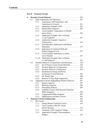 Part II Transient Circuits
6 Dynamic Circuit Elements . . . . . . . . . . . . . . . . . . . . . . . . . . . 259
6.1 Static Capacitance and Inductance . . . . . . . . . . . . . . . . . . 261
6.1.1 Capacitance, Self-Capacitance, and
Capacitance to Ground . . . . . . . . . . . . . . . . . . . 261
6.1.2 Application Example: ESD . . . . . . . . . . . . . . . . 263
6.1.3 Parallel-Plate Capacitor . . . . . . . . . . . . . . . . . . . 264
6.1.4 Circuit Symbol: Capacitances in Parallel
and in Series . . . . . . . . . . . . . . . . . . . . . . . . . . . 266
6.1.5 Application Example: How to Design
a 1-μF Capacitor? . . . . . . . . . . . . . . . . . . . . . . . 267
6.1.6 Application Example: Capacitive
Touchscreens . . . . . . . . . . . . . . . . . . . . . . . . . . 270
6.1.7 Self-Inductance (Inductance) and Mutual
Inductance . . . . . . . . . . . . . . . . . . . . . . . . . . . . 272
6.1.8 Inductance of a Solenoid With and
Without Magnetic Core . . . . . . . . . . . . . . . . . . . 273
6.1.9 Circuit Symbol: Inductances in Series
and in Parallel . . . . . . . . . . . . . . . . . . . . . . . . . . 275
6.1.10 Application Example: How to Design
a 1-mH Inductor? . . . . . . . . . . . . . . . . . . . . . . . 276
6.2 Dynamic Behavior of Capacitance and Inductance . . . . . . 278
6.2.1 Set of Passive Linear Circuit Elements . . . . . . . . 278
6.2.2 Dynamic Behavior of Capacitance . . . . . . . . . . . 278
6.2.3 Dynamic Behavior of Inductance . . . . . . . . . . . . 281
6.2.4 Instantaneous Energy and Power
of Dynamic Circuit Elements . . . . . . . . . . . . . . . 283
6.2.5 DC Steady State . . . . . . . . . . . . . . . . . . . . . . . . 284
6.2.6 Behavior at Very High Frequencies . . . . . . . . . . 285
6.3 Application Circuits Highlighting Dynamic Behavior . . . . 287
6.3.1 Bypass Capacitor . . . . . . . . . . . . . . . . . . . . . . . 287
6.3.2 Blocking Capacitor . . . . . . . . . . . . . . . . . . . . . . 289
6.3.3 Decoupling Inductor . . . . . . . . . . . . . . . . . . . . . 289
6.3.4 Ampliﬁer Circuits With Dynamic Elements:
Miller Integrator . . . . . . . . . . . . . . . . . . . . . . . . 290
6.3.5 Compensated Miller Integrator . . . . . . . . . . . . . . 291
6.3.6 Differentiator and Other Circuits . . . . . . . . . . . . 292
7 Transient Circuit Fundamentals . . . . . . . . . . . . . . . . . . . . . . . 307
7.1 RC Circuits . . . . . . . . . . . . . . . . . . . . . . . . . . . . . . . . . . 310
7.1.1 Energy-Release Capacitor Circuit . . . . . . . . . . . . 310
7.1.2 Time Constant of the RC Circuit
and Its Meaning . . . . . . . . . . . . . . . . . . . . . . . . 312
7.1.3 Continuity of the Capacitor Voltage . . . . . . . . . . 313
7.1.4 Application Example: Electromagnetic
Railgun . . . . . . . . . . . . . . . . . . . . . . . . . . . . . . 314
Contents
xi
 