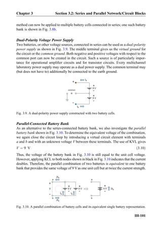 method can now be applied to multiple battery cells connected in series; one such battery
bank is shown in Fig. 3.8b.
Dual-Polarity Voltage Power Supply
Two batteries, or other voltage sources, connected in series can be used as a dual-polarity
power supply as shown in Fig. 3.9. The middle terminal gives us the virtual ground for
the circuit or the common ground. Both negative and positive voltages with respect to the
common port can now be created in the circuit. Such a source is of particularly impor-
tance for operational ampliﬁer circuits and for transistor circuits. Every multichannel
laboratory power supply may operate as a dual power supply. The common terminal may
(but does not have to) additionally be connected to the earth ground.
Parallel-Connected Battery Bank
As an alternative to the series-connected battery bank, we also investigate the parallel
battery bank shown in Fig. 3.10. To determine the equivalent voltage of the combination,
we again close the circuit loop by introducing a virtual circuit element with terminals
a and b and with an unknown voltage V between these terminals. The use of KVL gives
V ¼ 9 V ð3:10Þ
Thus, the voltage of the battery bank in Fig. 3.10 is still equal to the unit cell voltage.
However, applying KCL to both nodes shown in black in Fig. 3.10 indicates that the current
doubles. Therefore, the parallel combination of two batteries is equivalent to one battery
bank that provides the same voltage of 9 Vas one unit cell but at twice the current strength.
+
-9 V
+
-9 V
IB
IB
+
-
common
=
Fig. 3.9. A dual-polarity power supply constructed with two battery cells.
+
-9 V
2IB
a
b
+
-9 V 2IB
a
b
+
-9 V
+
-
V
IB IB
2IB
Fig. 3.10. A parallel combination of battery cells and its equivalent single battery representation.
Chapter 3 Section 3.2: Series and Parallel Network/Circuit Blocks
III-101
 