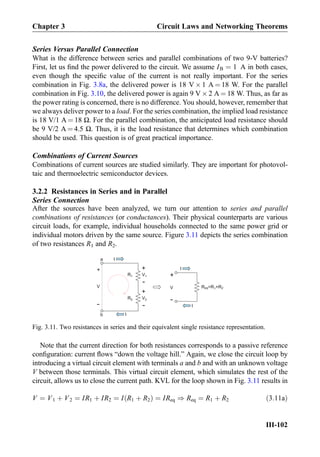Series Versus Parallel Connection
What is the difference between series and parallel combinations of two 9-V batteries?
First, let us ﬁnd the power delivered to the circuit. We assume IB ¼ 1 A in both cases,
even though the speciﬁc value of the current is not really important. For the series
combination in Fig. 3.8a, the delivered power is 18 V Â 1 A ¼ 18 W. For the parallel
combination in Fig. 3.10, the delivered power is again 9 V Â 2 A ¼ 18 W. Thus, as far as
the power rating is concerned, there is no difference. You should, however, remember that
we always deliver power to a load. For the series combination, the implied load resistance
is 18 V/1 A ¼ 18 Ω. For the parallel combination, the anticipated load resistance should
be 9 V/2 A ¼ 4.5 Ω. Thus, it is the load resistance that determines which combination
should be used. This question is of great practical importance.
Combinations of Current Sources
Combinations of current sources are studied similarly. They are important for photovol-
taic and thermoelectric semiconductor devices.
3.2.2 Resistances in Series and in Parallel
Series Connection
After the sources have been analyzed, we turn our attention to series and parallel
combinations of resistances (or conductances). Their physical counterparts are various
circuit loads, for example, individual households connected to the same power grid or
individual motors driven by the same source. Figure 3.11 depicts the series combination
of two resistances R1 and R2.
Note that the current direction for both resistances corresponds to a passive reference
conﬁguration: current ﬂows “down the voltage hill.” Again, we close the circuit loop by
introducing a virtual circuit element with terminals a and b and with an unknown voltage
V between those terminals. This virtual circuit element, which simulates the rest of the
circuit, allows us to close the current path. KVL for the loop shown in Fig. 3.11 results in
V ¼ V1 þ V2 ¼ IR1 þ IR2 ¼ I R1 þ R2ð Þ ¼ IReq ) Req ¼ R1 þ R2 ð3:11aÞ
-
V
+
R1
R2
+
-
V1
V2
+
-
a
b
I
I
Req=R1+R2
+
-
V
I
I
Fig. 3.11. Two resistances in series and their equivalent single resistance representation.
Chapter 3 Circuit Laws and Networking Theorems
III-102
 