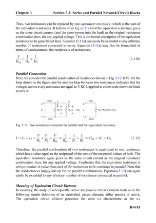 Thus, two resistances can be replaced by one equivalent resistance, which is the sum of
the individual resistances. It follows from Eq. (3.11a) that the equivalent resistance gives
us the same circuit current (and the same power into the load) as the original resistance
combination does, for any applied voltage. This is the formal description of the equivalent
resistance to be generalized later. Equation (3.11a) can easily be extended to any arbitrary
number of resistances connected in series. Equation (3.11a) may also be formulated in
terms of conductances, the reciprocals of resistances,
1
Geq
¼
1
G1
þ
1
G2
ð3:11bÞ
Parallel Connection
Next, we consider the parallel combination of resistances shown in Fig. 3.12. KVL for the
loop shown in the ﬁgure and for another loop between two resistances indicates that the
voltages across every resistance are equal to V. KCL applied to either node shown in black
results in
I ¼ I1 þ I2 ¼
V
R1
þ
V
R2
¼
V
Req
)
1
Req
¼
1
R1
þ
1
R2
) Geq ¼ G1 þ G2 ð3:12Þ
Therefore, the parallel combination of two resistances is equivalent to one resistance,
which has a value equal to the reciprocal of the sum of the reciprocal values of both. The
equivalent resistance again gives us the same circuit current as the original resistance
combination does, for any applied voltage. Emphasize that the equivalent resistance is
always smaller in value than each of the resistances to be combined in parallel. Note that
the conductances simply add up for the parallel combinations. Equation (3.12) can again
easily be extended to any arbitrary number of resistances connected in parallel.
Meaning of Equivalent Circuit Element
In summary, the study of series/parallel active and passive circuit elements leads us to the
following simple deﬁnition of an equivalent circuit element, either passive or active.
The equivalent circuit element possesses the same υ-i characteristic as the υ-i
+
-
V R =R R /(R +R )eq 1 2 1 2
+
-
V
I
I
R2
+
-
V R1
+
-
V
I
I
I1 I2
Fig. 3.12. Two resistances connected in parallel and the equivalent resistance.
Chapter 3 Section 3.2: Series and Parallel Network/Circuit Blocks
III-103
 