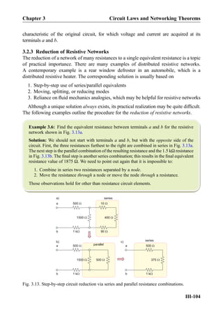 characteristic of the original circuit, for which voltage and current are acquired at its
terminals a and b.
3.2.3 Reduction of Resistive Networks
The reduction of a network of many resistances to a single equivalent resistance is a topic
of practical importance. There are many examples of distributed resistive networks.
A contemporary example is a rear window defroster in an automobile, which is a
distributed resistive heater. The corresponding solution is usually based on
1. Step-by-step use of series/parallel equivalents
2. Moving, splitting, or reducing modes
3. Reliance on ﬂuid mechanics analogies, which may be helpful for resistive networks
Although a unique solution always exists, its practical realization may be quite difﬁcult.
The following examples outline the procedure for the reduction of resistive networks.
Example 3.6: Find the equivalent resistance between terminals a and b for the resistive
network shown in Fig. 3.13a.
Solution: We should not start with terminals a and b, but with the opposite side of the
circuit. First, the three resistances furthest to the right are combined in series in Fig. 3.13a.
The next step is the parallel combination of the resulting resistance and the 1.5 kΩ resistance
in Fig. 3.13b. The ﬁnal step is another series combination; this results in the ﬁnal equivalent
resistance value of 1875 Ω. We need to point out again that it is impossible to:
1. Combine in series two resistances separated by a node.
2. Move the resistance through a node or move the node through a resistance.
Those observations hold for other than resistance circuit elements.
500
400
10
1500
a
b 901 k
series
500
5001500
a
b 1 k
parallel 500
375
a
b 1 k
series
a)
b) c)
Fig. 3.13. Step-by-step circuit reduction via series and parallel resistance combinations.
Chapter 3 Circuit Laws and Networking Theorems
III-104
 