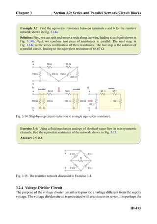 Example 3.7: Find the equivalent resistance between terminals a and b for the resistive
network shown in Fig. 3.14a.
Solution: First, we can split and move a node along the wire, leading to a circuit shown in
Fig. 3.14b. Next, we combine two pairs of resistances in parallel. The next step, in
Fig. 3.14c, is the series combination of three resistances. The last step is the solution of
a parallel circuit, leading to the equivalent resistance of 66.67 Ω.
Exercise 3.4: Using a ﬂuid-mechanics analogy of identical water ﬂow in two symmetric
channels, ﬁnd the equivalent resistance of the network shown in Fig. 3.15.
Answer: 2.5 kΩ.
3.2.4 Voltage Divider Circuit
The purpose of the voltage divider circuit is to provide a voltage different from the supply
voltage. The voltage divider circuit is associated with resistances in series. It is perhaps the
50 W
150 W
150 W
300 W
300 W
150 W
150 W
50 W
50 W 50 W50 W 50 W
300 W
300 W
a
a
b
b
parallel parallel
a
100 W
100 W
b
series
a)
b) c)
Fig. 3.14. Step-by-step circuit reduction to a single equivalent resistance.
2 kW
R
2 kW
3 kW3 kW
a
b
Fig. 3.15. The resistive network discussed in Exercise 3.4.
Chapter 3 Section 3.2: Series and Parallel Network/Circuit Blocks
III-105
 