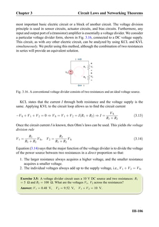 most important basic electric circuit or a block of another circuit. The voltage division
principle is used in sensor circuits, actuator circuits, and bias circuits. Furthermore, any
input and output port of a (transistor) ampliﬁer is essentially a voltage divider. We consider
a particular voltage divider form, shown in Fig. 3.16, connected to a DC voltage supply.
This circuit, as with any other electric circuit, can be analyzed by using KCL and KVL
simultaneously. We prefer using this method, although the combination of two resistances
in series will provide an equivalent solution.
KCL states that the current I through both resistance and the voltage supply is the
same. Applying KVL to the circuit loop allows us to ﬁnd the circuit current
ÀVS þ V1 þ V2 ¼ 0 ) VS ¼ V1 þ V2 ¼ I R1 þ R2ð Þ ) I ¼
VS
R1 þ R2
ð3:13Þ
Once the circuit current I is known, then Ohm’s laws can be used. This yields the voltage
division rule
V1 ¼
R1
R1 þ R2
VS, V2 ¼
R2
R1 þ R2
VS ð3:14Þ
Equation (3.14) says that the major function of the voltage divider is to divide the voltage
of the power source between two resistances in a direct proportion so that:
1. The larger resistance always acquires a higher voltage, and the smaller resistance
acquires a smaller voltage.
2. The individual voltages always add up to the supply voltage, i.e., V1 þ V2 ¼ VS.
Exercise 3.5: A voltage divider circuit uses a 10 V DC source and two resistances: R1
¼ 5 Ω and R2 ¼ 100 Ω. What are the voltages V1, V2 across the resistances?
Answer: V1 ¼ 0:48 V, V2 ¼ 9:52 V, V1 þ V2 ¼ 10 V.
R1
R2
+
-
V1
V
+
-
V2
I
I
+
-VS
Fig. 3.16. A conventional voltage divider consists of two resistances and an ideal voltage source.
Chapter 3 Circuit Laws and Networking Theorems
III-106
 