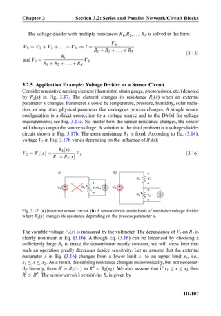 The voltage divider with multiple resistances R1, R2, . . ., RN is solved in the form
VS ¼ V1 þ V2 þ . . . þ VN ) I ¼
VS
R1 þ R2 þ . . . þ RN
and Vi ¼
Ri
R1 þ R2 þ . . . þ RN
VS
ð3:15Þ
3.2.5 Application Example: Voltage Divider as a Sensor Circuit
Consider a resistive sensing element (thermistor, strain gauge, photoresistor, etc.) denoted
by R2(x) in Fig. 3.17. The element changes its resistance R2(x) when an external
parameter x changes. Parameter x could be temperature, pressure, humidity, solar radia-
tion, or any other physical parameter that undergoes process changes. A simple sensor
conﬁguration is a direct connection to a voltage source and to the DMM for voltage
measurements; see Fig. 3.17a. No matter how the sensor resistance changes, the sensor
will always output the source voltage. A solution to the third problem is a voltage divider
circuit shown in Fig. 3.17b. The extra resistance R1 is ﬁxed. According to Eq. (3.14),
voltage V2 in Fig. 3.17b varies depending on the inﬂuence of R2(x);
V2 ¼ V2 xð Þ ¼
R2 xð Þ
R1 þ R2 xð Þ
VS ð3:16Þ
The variable voltage V2(x) is measured by the voltmeter. The dependence of V2 on R2 is
clearly nonlinear in Eq. (3.16). Although Eq. (3.16) can be linearized by choosing a
sufﬁciently large R1 to make the denominator nearly constant, we will show later that
such an operation greatly decreases device sensitivity. Let us assume that the external
parameter x in Eq. (3.16) changes from a lower limit x1 to an upper limit x2, i.e.,
x1 x x2. As a result, the sensing resistance changes monotonically, but not necessar-
ily linearly, from R0
¼ R2 x1ð Þ to R00
¼ R2 x2ð Þ. We also assume that if x1 x x2 then
R0
 R00
. The sensor circuit’s sensitivity, S, is given by
+
-
+
-
R2
+
-
V2=VS
+
- V
+
-
VS
VS +
-S
R1 V1
V2
R2
a) b)
V
+
-
Fig. 3.17. (a) Incorrect sensor circuit. (b) A sensor circuit on the basis of a resistive voltage divider
where R2(x) changes its resistance depending on the process parameter x.
Chapter 3 Section 3.2: Series and Parallel Network/Circuit Blocks
III-107
 