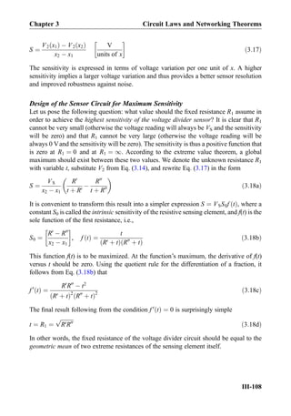 S ¼
V2 x1ð Þ À V2 x2ð Þ
x2 À x1
V
units of x
!
ð3:17Þ
The sensitivity is expressed in terms of voltage variation per one unit of x. A higher
sensitivity implies a larger voltage variation and thus provides a better sensor resolution
and improved robustness against noise.
Design of the Sensor Circuit for Maximum Sensitivity
Let us pose the following question: what value should the ﬁxed resistance R1 assume in
order to achieve the highest sensitivity of the voltage divider sensor? It is clear that R1
cannot be very small (otherwise the voltage reading will always be VS and the sensitivity
will be zero) and that R1 cannot be very large (otherwise the voltage reading will be
always 0 Vand the sensitivity will be zero). The sensitivity is thus a positive function that
is zero at R1 ¼ 0 and at R1 ¼ 1. According to the extreme value theorem, a global
maximum should exist between these two values. We denote the unknown resistance R1
with variable t, substitute V2 from Eq. (3.14), and rewrite Eq. (3.17) in the form
S ¼
VS
x2 À x1
R0
t þ R0
À
R00
t þ R00
 
ð3:18aÞ
It is convenient to transform this result into a simpler expression S ¼ VSS0f tð Þ, where a
constant S0 is called the intrinsic sensitivity of the resistive sensing element, and f(t) is the
sole function of the ﬁrst resistance, i.e.,
S0 ¼
R0
À R00
x2 À x1
!
, f tð Þ ¼
t
R0 þ tð Þ R00
þ tð Þ
ð3:18bÞ
This function f(t) is to be maximized. At the function’s maximum, the derivative of f(t)
versus t should be zero. Using the quotient rule for the differentiation of a fraction, it
follows from Eq. (3.18b) that
f 0
tð Þ ¼
R0
R00
À t2
R0 þ tð Þ2
R00
þ tð Þ
2
ð3:18cÞ
The ﬁnal result following from the condition f 0
tð Þ ¼ 0 is surprisingly simple
t ¼ R1 ¼
ﬃﬃﬃﬃﬃﬃﬃﬃﬃ
R0R00
p
ð3:18dÞ
In other words, the ﬁxed resistance of the voltage divider circuit should be equal to the
geometric mean of two extreme resistances of the sensing element itself.
Chapter 3 Circuit Laws and Networking Theorems
III-108
 