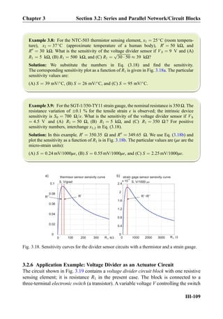 Example 3.8: For the NTC-503 thermistor sensing element, x1 ¼ 25
C (room tempera-
ture), x2 ¼ 37
C (approximate temperature of a human body), R0
¼ 50 kΩ, and
R00
¼ 30 kΩ. What is the sensitivity of the voltage divider sensor if VS ¼ 9 V and (A)
R1 ¼ 5 kΩ, (B) R1 ¼ 500 kΩ, and (C) R1 ¼
ﬃﬃﬃﬃﬃﬃﬃﬃﬃﬃﬃﬃﬃﬃ
30 Á 50
p
% 39 kΩ?
Solution: We substitute the numbers in Eq. (3.18) and ﬁnd the sensitivity.
The corresponding sensitivity plot as a function of R1 is given in Fig. 3.18a. The particular
sensitivity values are:
(A) S ¼ 39 mV/
C, (B) S ¼ 26 mV/
C, and (C) S ¼ 95 mV/
C.
Example 3.9: For the SGT-1/350-TY11 strain gauge, the nominal resistance is 350 Ω. The
resistance variation of Æ0.1 % for the tensile strain ε is observed; the intrinsic device
sensitivity is S0 ¼ 700 Ω=ε. What is the sensitivity of the voltage divider sensor if VS
¼ 4:5 V and (A) R1 ¼ 50 Ω, (B) R1 ¼ 5 kΩ, and (C) R1 ¼ 350 Ω ? For positive
sensitivity numbers, interchange x1,2 in Eq. (3.18).
Solution: In this example, R0
¼ 350:35 Ω and R00
¼ 349:65 Ω. We use Eq. (3.18b) and
plot the sensitivity as a function of R1 is in Fig. 3.18b. The particular values are (με are the
micro-strain units):
(A) S ¼ 0:24 mV/1000με, (B) S ¼ 0:55 mV/1000με, and (C) S ¼ 2:25 mV/1000με.
3.2.6 Application Example: Voltage Divider as an Actuator Circuit
The circuit shown in Fig. 3.19 contains a voltage divider circuit block with one resistive
sensing element; it is resistance R1 in the present case. The block is connected to a
three-terminal electronic switch (a transistor). A variable voltage V controlling the switch
R , k10 100
0
0.02
0.04
0.06
0.08
0.1
S, V/grad
R’R’’
200 300
thermisor sensor sensivity curve
0 1000 2000 3000
0
0.4
0.8
1.2
1.6
2
2.4
x 10
-3
S, V/1000
R ,1
strain gage sensor sensivity curve
R R’~ ’’
a) b)
Fig. 3.18. Sensitivity curves for the divider sensor circuits with a thermistor and a strain gauge.
Chapter 3 Section 3.2: Series and Parallel Network/Circuit Blocks
III-109
 
