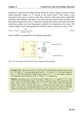 operation is created by the voltage divider. When the control voltage V reaches a certain
switch threshold voltage VTh or exceeds it, the switch closes. A DC motor is now
connected to the source; it starts to spin. The switches of this type involve ﬁeld-effect
transistors. We emphasize that there is no current into the control switch terminal, only
the control voltage counts. If R1 is a thermistor and the DC motor is a fan motor, the entire
circuit may operate as a basic temperature controller in an enclosure or in a room. The
control voltage versus circuit ground, the reference point, is given by (cf. Eq. (3.16))
V xð Þ  V2 xð Þ ¼
R2
R1 xð Þ þ R2
VS ð3:19Þ
where variable x corresponds to the ambient temperature.
Example 3.10: The circuit in Fig. 3.19 uses the NTC-503 thermistor sensing element with
R1 ¼ 50 kΩ at 25 
C (room temperature), and R1 ¼ 30 kΩ at 37 
C. The ﬁxed resistance
is R2 ¼ 12 kΩ. The threshold voltage of the switch is VTh ¼ 2 V. The supply voltage is
9 V. Determine circuit behavior at 25 
C and at 37 
C, respectively.
Solution: According to Eq. (3.19), the control voltage at 25 
C is equal to 1.74 V. This
value is below the threshold voltage. The switch is open; the motor is not connected to the
source. However, the control voltage at 37 
C is 2.57 V. This value is above the threshold
voltage. The switch is closed; the motor is connected to the source and is spinning.
Figure 3.20 shows the corresponding laboratory setup. Note that in reality the threshold
voltage of the transistor switch is not quite constant; it depends on the motor current.
Open when VVTh
Closed when VVTh
DC Motor
+
-
+
-
R1
R2
V1
V2
+
-
VS
+
- V
0 V
Fig. 3.19. An actuator circuit based on the voltage divider principle.
Chapter 3 Circuit Laws and Networking Theorems
III-110
 