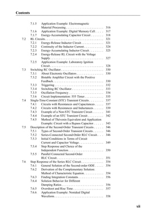 7.1.5 Application Example: Electromagnetic
Material Processing . . . . . . . . . . . . . . . . . . . . . . 316
7.1.6 Application Example: Digital Memory Cell . . . . 317
7.1.7 Energy-Accumulating Capacitor Circuit . . . . . . . 318
7.2 RL Circuits . . . . . . . . . . . . . . . . . . . . . . . . . . . . . . . . . . 321
7.2.1 Energy-Release Inductor Circuit . . . . . . . . . . . . . 321
7.2.2 Continuity of the Inductor Current . . . . . . . . . . . 324
7.2.3 Energy-Accumulating Inductor Circuit . . . . . . . . 325
7.2.4 Energy-Release RL Circuit with the Voltage
Supply . . . . . . . . . . . . . . . . . . . . . . . . . . . . . . . 327
7.2.5 Application Example: Laboratory Ignition
Circuit . . . . . . . . . . . . . . . . . . . . . . . . . . . . . . . 328
7.3 Switching RC Oscillator . . . . . . . . . . . . . . . . . . . . . . . . . 330
7.3.1 About Electronic Oscillators . . . . . . . . . . . . . . . 330
7.3.2 Bistable Ampliﬁer Circuit with the Positive
Feedback . . . . . . . . . . . . . . . . . . . . . . . . . . . . . 330
7.3.3 Triggering . . . . . . . . . . . . . . . . . . . . . . . . . . . . 332
7.3.4 Switching RC Oscillator . . . . . . . . . . . . . . . . . . 333
7.3.5 Oscillation Frequency . . . . . . . . . . . . . . . . . . . . 334
7.3.6 Circuit Implementation: 555 Timer . . . . . . . . . . . 335
7.4 Single-Time-Constant (STC) Transient Circuits . . . . . . . . 337
7.4.1 Circuits with Resistances and Capacitances . . . . . 337
7.4.2 Circuits with Resistances and Inductances . . . . . . 339
7.4.3 Example of a Non-STC Transient Circuit . . . . . . 341
7.4.4 Example of an STC Transient Circuit . . . . . . . . . 342
7.4.5 Method of Thévenin Equivalent and Application
Example: Circuit with a Bypass Capacitor . . . . . 343
7.5 Description of the Second-Order Transient Circuits . . . . . 346
7.5.1 Types of Second-Order Transient Circuits . . . . . . 346
7.5.2 Series-Connected Second-Order RLC Circuit . . . 346
7.5.3 Initial Conditions in Terms of Circuit
Current and Capacitor Voltage . . . . . . . . . . . . . . 349
7.5.4 Step Response and Choice of the
Independent Function . . . . . . . . . . . . . . . . . . . . 350
7.5.5 Parallel Connected Second-Order
RLC Circuit . . . . . . . . . . . . . . . . . . . . . . . . . . . 351
7.6 Step Response of the Series RLC Circuit . . . . . . . . . . . . . 354
7.6.1 General Solution of the Second-order ODE . . . . . 354
7.6.2 Derivation of the Complementary Solution:
Method of Characteristic Equation . . . . . . . . . . . 354
7.6.3 Finding Integration Constants . . . . . . . . . . . . . . 356
7.6.4 Solution Behavior for Different
Damping Ratios . . . . . . . . . . . . . . . . . . . . . . . . 356
7.6.5 Overshoot and Rise Time . . . . . . . . . . . . . . . . . . 357
7.6.6 Application Example: Nonideal Digital
Waveform . . . . . . . . . . . . . . . . . . . . . . . . . . . . . 358
Contents
xii
 
