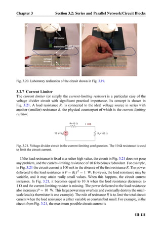 3.2.7 Current Limiter
The current limiter (or simply the current-limiting resistor) is a particular case of the
voltage divider circuit with signiﬁcant practical importance. Its concept is shown in
Fig. 3.21. A load resistance RL is connected to the ideal voltage source in series with
another (smaller) resistance R, the physical counterpart of which is the current-limiting
resistor.
If the load resistance is ﬁxed at a rather high value, the circuit in Fig. 3.21 does not pose
any problem, and the current-limiting resistance of 10 Ω becomes redundant. For example,
in Fig. 3.21 the circuit current is 100 mA in the absence of the ﬁrst resistance R. The power
delivered to the load resistance is P ¼ RLI2
¼ 1 W. However, the load resistance may be
variable, and it may attain really small values. When this happens, the circuit current
increases. In Fig. 3.21, it becomes equal to 10 A when the load resistance decreases to
1 Ω and the current-limiting resistor is missing. The power delivered to the load resistance
also increases:P ¼ 10 W. This large power may overheat and eventually destroy the small-
scale load (a thermistor is one example). The role of resistance R is to limit the total circuit
current when the load resistance is either variable or constant but small. For example, in the
circuit from Fig. 3.21, the maximum possible circuit current is
DC motor
IRL520 power
MOSFET
thermistor
fixed resistor
a) b)
voltage
divider
Fig. 3.20. Laboratory realization of the circuit shown in Fig. 3.19.
RL=100+
-10 V=VS
R=10 I
Fig. 3.21. Voltage divider circuit in the current-limiting conﬁguration. The 10-Ω resistance is used
to limit the circuit current.
Chapter 3 Section 3.2: Series and Parallel Network/Circuit Blocks
III-111
 